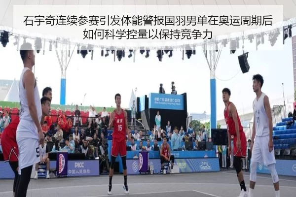 石宇奇连续参赛引发体能警报国羽男单在奥运周期后如何科学控量以保持竞争力